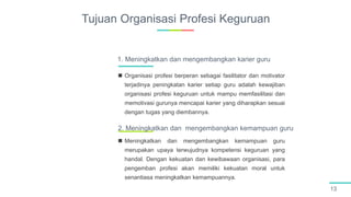 Tujuan Organisasi Profesi Keguruan
13
 Organisasi profesi berperan sebagai fasilitator dan motivator
terjadinya peningkatan karier setiap guru adalah kewajiban
organisasi profesi keguruan untuk mampu memfasilitasi dan
memotivasi gurunya mencapai karier yang diharapkan sesuai
dengan tugas yang diembannya.
1. Meningkatkan dan mengembangkan karier guru
 Meningkatkan dan mengembangkan kemampuan guru
merupakan upaya terwujudnya kompetensi keguruan yang
handal. Dengan kekuatan dan kewibawaan organisasi, para
pengemban profesi akan memiliki kekuatan moral untuk
senantiasa meningkatkan kemampuannya.
2. Meningkatkan dan mengembangkan kemampuan guru
 