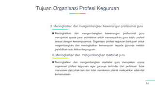 Tujuan Organisasi Profesi Keguruan
14
 Meningkatkan dan mengembangkan kewenangan profesional guru
merupakan upaya para profesional untuk menempatkan guru suatu profesi
sesuai dengan kemampuannya. Organisasi profesi keguruan bertujuan untuk
megembangkan dan meningkatkan kemampuan kepada gurunya melalui
pendidikan atau latihan terprogram.
3. Meningkatkan dan mengembangkan kewenangan profesional guru
 Meningkatkan dan mengembangkan martabat guru merupakan upaya
organisasi profesi keguruan agar gurunya terhindar dari perlakuan tidak
manusiawi dari pihak lain dan tidak melakukan praktik melecehkan nilai-nilai
kemanusiaan.
4. Meningkatkan dan mengembangkan martabat guru
 