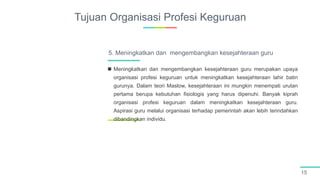 Tujuan Organisasi Profesi Keguruan
15
 Meningkatkan dan mengembangkan kesejahteraan guru merupakan upaya
organisasi profesi keguruan untuk meningkatkan kesejahteraan lahir batin
gurunya. Dalam teori Maslow, kesejahteraan ini mungkin menempati urutan
pertama berupa kebutuhan fisiologis yang harus dipenuhi. Banyak kiprah
organisasi profesi keguruan dalam meningkatkan kesejahteraan guru.
Aspirasi guru melalui organisasi terhadap pemerintah akan lebih terindahkan
dibandingkan individu.
5. Meningkatkan dan mengembangkan kesejahteraan guru
 