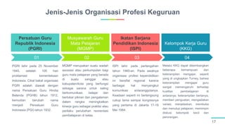 01 02 03 04
Jenis-Jenis Organisasi Profesi Keguruan
17
PGRI lahir pada 25 November
1945, setelah 100 hari
proklamasi kemerdekaan
Indonesia. Cikal bakal organisasi
PGRI adalah diawali dengan
nama Persatuan Guru Hindia
Belanda (PGHB) tahun 1912,
kemudian berubah nama
menjadi Persatuan Guru
Indonesia (PGI) tahun 1932.
Persatuan Guru
Republik Indonesia
(PGRI)
MGMP merupakan suatu wadah
asosiasi atau perkumpulan bagi
guru mata pelajaran yang berada
di suatu sanggar atau
kabupaten/kota yang berfungsi
sebagai sarana untuk saling
berkomunikasi, belajar dan
bertukar pikiran dan pengalaman
dalam rangka meningkatkan
kinerja guru sebagai praktisi atau
perilaku perubahan reorientasi
pembelajaran di kelas.
Musyawarah Guru
Mata Pelajaran
(MGMP)
ISPI lahir pada pertengahan
tahun 1960-an. Pada awalnya
organisasi profesi kependidikan
ini bersifat regional karena
berbagai hal menyangkut
komunikasi antaranggotanya.
Keadaan seperti ini berlangsung
cukup lama sampai kongresnya
yang pertama di Jakarta 17-19
Mei 1984.
Ikatan Sarjana
Pendidikan Indonesia
(ISPI)
Melalui KKG dapat dikembangkan
beberapa kemampuan dan
keterampilan mengajar, seperti
yang di ungkapkan Turney, bahwa
keterampilan mengajar guru
sangat memengaruhi terhadap
kualitas pembelajaran di
antaranya; keterampilan bertanya,
memberi penguatan, mengadakan
variasi, menjelaskan, membuka
dan menutup pelajaran, memimpin
diskusi kelompok kecil dan
perorangan.
Kelompok Kerja Guru
(KKG)
 