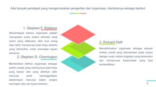 Ada banyak pendapat yang mengemukakan pengertian dari organisasi, diantaranya sebagai berikut:
5
Memberikan definisi organisasi sebagai
sistem sosial yang mempunyai pola kerja
yang teratur dan yang didirikan oleh
manusia serta beranggotakan
sekelompok manusia dalam rangka
mencapai satu set tujuan tertentu.
2. Stephen D. Cherrington
Mendefinisikan organisasi sebagai sebuah
entitas sosial yang berorientasi pada tujuan
dengan suatu sistem kegiatan yang terstruktur
dan mempunyai batas-batas yang bisa
teridentifikasi.
3. Richard Daft
Berpendapat bahwa organisasi adalah
merupakan suatu sistem aktivitas kerja
sama yang dilakukan oleh dua orang
atau lebih mempunyai pola kerja tertentu
yang terstruktur untuk mencapai tujuan
bersama
1. Stephen F. Robbins
 