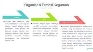 Organisasi Profesi Keguruan
7
Profesi
Guru
Organisasi Profesi Keguruan
 Jabatan atau pekerjaan yang
menuntut keahlian seseorang dan
didapat melalui adanya proses
pendidikan. Suatu profesi erat
kaitanya dengan jabatan atau
pekerjaan tertentu yang dengan
sendirinya menuntut keahlian,
pengetahuan, dan ketrampilan
tertentu pula.
 Pendidik dengan tugas utamanya
mendidik, mengajar, membimbing,
melatih dan mengevaluasi. Jabatan
guru dikenal sebagai pekerjaan
professional, artinya jabatan ini
memerlukan suatu keahlian khusus.
 organisasi yang anggotanya adalah para
praktisi yang menetapkan diri mereka
sebagai profesi dan bergabung bersama
untuk melaksanakan fungsi-fungsi sosial
yang tidak dapat mereka laksanakan
dalam kapasitas mereka sebagai individu.
bahwa organisasi profesi guru adalah
suatu wadah perkumpulan orang-orang
yang memiliki suatu keahlian khusus
dalam mendidik.
 