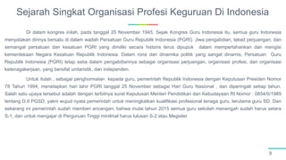 Sejarah Singkat Organisasi Profesi Keguruan Di Indonesia
9
Di dalam kongres inilah, pada tanggal 25 November 1945. Sejak Kongres Guru Indonesia itu, semua guru Indonesia
menyatakan dirinya bersatu di dalam wadah Persatuan Guru Republik Indonesia (PGRI). Jiwa pengabdian, tekad perjuangan, dan
semangat persatuan dan kesatuan PGRI yang dimiliki secara historis terus dipupuk dalam mempertahankan dan mengisi
kemerdekaan Negara Kesatuan Republik Indonesia. Dalam rona dan dinamika politik yang sangat dinamis, Persatuan Guru
Republik Indonesia (PGRI) tetap setia dalam pengabdiannya sebagai organisasi perjuangan, organisasi profesi, dan organisasi
ketenagakerjaan, yang bersifat unitaristik, dan independen.
Untuk itulah , sebagai penghormatan kepada guru, pemerintah Republik Indonesia dengan Keputusan Presiden Nomor
78 Tahun 1994, menetapkan hari lahir PGRI tanggal 25 November sebagai Hari Guru Nasional , dan diperingati setiap tahun.
Salah satu upaya tersebut adalah dengan terbitnya surat Keputusan Menteri Pendidikan dan Kebudayaan RI Nomor : 0854/0/1989
tentang D.II PGSD, yakni wujud nyata pemerintah untuk meningkatkan kualifikasi profesional tenaga guru, terutama guru SD. Dan
sekarang ini pemerintah sudah memberi ancangan, bahwa mulai tahun 2015 semua guru sekolah menengah sudah harus setara
S-1, dan untuk mengajar di Perguruan Tinggi minilmal harus lulusan S-2 atau Megister.
 