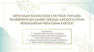 KEPUTUSAN KOMISI KODE ETIK POLRI TENTANG
PEMBERHENTIAN SAMBO SEBAGAI ANGGOTA POLRI
BERDASARKAN PERATURAN KAPOLRI
KELOMPOK 4
- AZZAHRA NUR SAFANA (211081016)
- YOHANES CAHYO HARYONO (211081020)
- RAFII ROSYAFANA (211081021)
- MIRACLE GRACIEL KEZIA WULAN (211081022)
- ADELIA PUTRI ANDHIARGO (211081024)
 