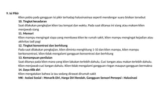 9. Isi Pikir
Klien pobia pada gangguan isi pikir terhadap halusinasinya seperti mendengar suara bisikan tersebut
10. Tingkat kesadaran
Saat dilakukan pengkajian klien tau tempat dan waktu. Pada saat ditanya ini siang atau makam klien
menjawab siang
11. Memori
Klien mampu mengingat siapa yang membawa klien ke rumah sakit, klien mampu mengingat kejadian atau
aktivitas tadi pagi
12. Tingkat konsentrasi dan berhitung
Pada saat dilakukan pengkajian, klien diminta menghitung 1-10 dan klien mampu, klien mampu
berkonsentrasi, klien tidak mengalami gangguan konsentrasi dan berhitung
13. Kemampuan penilaian
Saat ditanya pada klien mana yang klien lakukan terlebih dahulu, Cuci tangan atau makan terlebih dahulu.
Klien menjawab cuci tangan dahulu. Klien tidak mengalami gangguan ringan maupun gangguan bermakna
14. Daya tilik diri
Klien mengatakan bahwa ia tau sedang dirawat dirumah sakit
MK : Isolasi Sosial : Menarik Diri, Harga Diri Rendah, Gangguan Sensori Persepsi : Halusinasi
 