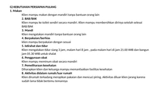 G) KEBUTUHAN PERSIAPAN PULANG
1. Makan
Klien mampu makan dengan mandiri tanpa bantuan orang lain
2. BAB/BAK
Klien mampu ke toilet sendiri secara mandiri. Klien mampu membersihkan dirinya setelah selesai
BAB/BAK
3. Mandi
Klien mengatakan mandiri tanpa bantuan orang lain
4. Berpakaian/berhias
klien mampu berpakaian dengan sesuai
5. Istirahat dan tidur
Klien mengatakan tidur siang 3 jam, malam hari 8 jam , pada malam hari di jam 21.00 WIB dan bangun
jam 05.30 WIB untuk shalat
6. Penggunaan obat
Klien mampu meminum obat secara mandiri
7. Pemeliharaan kesehatan
Diharapkan klien dan keluarga mampu memanfaatkan fasilitas kesehatan
8. Aktivitas didalam rumah/luar rumaH
Klien dirumah terkadang merapikan pakaian dan mencuci piring. Aktivitas diluar klien jarang karena
sudah lama tidak bertemu temannya
 