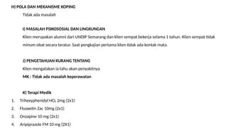 H) POLA DAN MEKANISME KOPING
Tidak ada masalah
I) MASALAH PSIKOSOSIAL DAN LINGKUNGAN
Klien merupakan alumni dari UNDIP Semarang dan klien sempat bekerja selama 1 tahun. Klien sempat tidak
minum obat secara teratur. Saat pengkajian pertama klien tidak ada kontak mata.
J) PENGETAHUAN KURANG TENTANG
Klien mengatakan ia tahu akan penyakitnya
MK : Tidak ada masalah keperawatan
K) Terapi Medik
1. Trihexyphenidyl HCL 2mg (2x1)
2. Fluoxetin Zac 10mg (2x1)
3. Onzapine 10 mg (2x1)
4. Aripiprazole FM 10 mg (2X1)
 