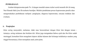 PEMBAHASAN
Asuhan kekeperawatan pada Tn. A dengan masalah utama isolasi sosial menarik diri di ruang
Nuri Rumah Sakit jiwa Dr.soeharto heerdjan. Melalui pendekatan proses keperawatan penulis akan
mengemukakan pembahasan meliputi: pengkajian, diagnosa keperawatan, rencana tindakan dan
evaluasi.
A. Pengkajian
klien sering menyendiri, melamun, tidak mau bersosialisasi dengan klien lain dengan teman -
temanya, sering melamun dan berdiam diri. Klien juga mengatakan bahwa ayah dan ibu klien sudah
meninggal, kemudian klien mengalami depresi akibat tekanan dari keluarga terdekatnya saudara yang
tinggal bersamanya, klien merupakan anak yatim piatu.
 