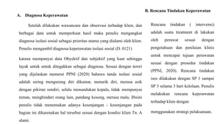 A. Diagnosa Keperawatan
Setelah dilakukan wawancara dan observasi terhadap klien, dan
berbagai data untuk memperkuat hasil maka penulis mengangkat
diagnosa isolasi sosial sebagai prioritas utama yang dialami oleh klien.
Penulis mengambil diagnosa keperawatan isolasi sosial (D. 0121)
karena mempunyai data Obyektif dan subjektif yang kuat sehingga
layak untuk untuk ditegakkan sebagai diagnosa. Sesuai dengan terori
yang dijelaskan menurut PPNI (2020) bahawa tanda isolasi sosial
adalah sering mengurung diri dikamar, menarik diri, merasa asik
dengan pikiran sendiri, selalu menundukan kepala, tidak mempunyai
teman, menghindari orang lain, pandang kosong, merasa malu. Disini
penulis tidak menemukan adanya kesenjangan - kesenjangan pada
bagian ini dikarenakan hal tersebut sesuai dengan kondisi klien Tn. A
alami.
B. Rencana Tindakan Keperawatan
Rencana tindakan ( intervensi)
adalah suatu treatment di lakukan
oleh perawat sesuai dengan
pengetahuan dan penilaian klinis
untuk mencapai tujuan perawatan
sesuai dengan prosedur tindakan
(PPNI, 2020). Rencana tindakan
isos dilakukan dengan SP 1 sampai
SP 3 selama 3 hari kelolaan. Penulis
melakukan rencana keperawatan
terhadap klien dengan
menggunakan strategi pelaksanaan.
 