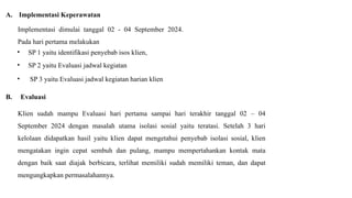 A. Implementasi Keperawatan
Implementasi dimulai tanggal 02 - 04 September 2024.
Pada hari pertama melakukan
• SP 1 yaitu identifikasi penyebab isos klien,
• SP 2 yaitu Evaluasi jadwal kegiatan
• SP 3 yaitu Evaluasi jadwal kegiatan harian klien
B. Evaluasi
Klien sudah mampu Evaluasi hari pertama sampai hari terakhir tanggal 02 – 04
September 2024 dengan masalah utama isolasi sosial yaitu teratasi. Setelah 3 hari
kelolaan didapatkan hasil yaitu klien dapat mengetahui penyebab isolasi sosial, klien
mengatakan ingin cepat sembuh dan pulang, mampu mempertahankan kontak mata
dengan baik saat diajak berbicara, terlihat memiliki sudah memiliki teman, dan dapat
mengungkapkan permasalahannya.
 