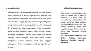 B) ALASAN MASUK
Keluarga pasien mengatakan klien masuk mengalai depresi
akibat tekanan ddari keluarganya terutama saudara yang
tinggal serumah dengannya. Pasien merupakan anak yatim
piatu dan anak tunggal. Keluarga pasien mengatakan pasien
sering melamun, diem, bengong, bicara sendiri, mengurung
diri di kamar dan tidak mau makan. Pasien mengatakan
sering melihat bayangan orang mirip dengan teman-
temannya, mendengar sesuatu yang gaduh dan berisik
sehingga pasien menjadi diam dan cemas. Pasien
mengatakan pernah memukul salah satu anggota
keluarganya. Pasien mengatakan tidak percaya diri dan
bingung.
C) FAKTOR PREDISPOSISI
Klien pernah mengalami gangguan
jiwa dan dirawat di RSJ Soeharto
Heerdjan ± 3 bulan yang lalu
namun kurang berhasil. Klien tidak
teratur meminum obat sehingga
mengalami kekambuhan lagi. Klien
pernah memukul salah satu
anggota keluarga. Klien mendengar
suara dan bayangan seperti
temannya.
MK : Isolasi Sosial : Menarik Diri,
Resiko Perilaku Kekerasan,
Gangguan Sensori Persepsi :
Halusinasi
 