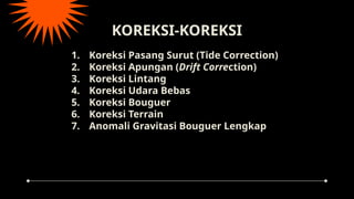 KOREKSI-KOREKSI
1. Koreksi Pasang Surut (Tide Correction)
2. Koreksi Apungan (Drift Correction)
3. Koreksi Lintang
4. Koreksi Udara Bebas
5. Koreksi Bouguer
6. Koreksi Terrain
7. Anomali Gravitasi Bouguer Lengkap
 