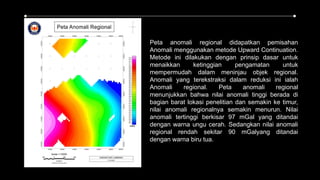 Peta anomali regional didapatkan pemisahan
Anomali menggunakan metode Upward Continuation.
Metode ini dilakukan dengan prinsip dasar untuk
menaikkan ketinggian pengamatan untuk
mempermudah dalam meninjau objek regional.
Anomali yang terekstraksi dalam reduksi ini ialah
Anomali regional. Peta anomali regional
menunjukkan bahwa nilai anomali tinggi berada di
bagian barat lokasi penelitian dan semakin ke timur,
nilai anomali regionalnya semakin menurun. Nilai
anomali tertinggi berkisar 97 mGal yang ditandai
dengan warna ungu cerah. Sedangkan nilai anomali
regional rendah sekitar 90 mGalyang ditandai
dengan warna biru tua.
 