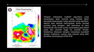 Tahapan interpretasi kualitatif digunakan untuk
menentukan letak anomali yang menjadi faktor
penyebab kesenjangan harga gravitasi yang signifikan,
seluruh peta residual menunjukkan kontur anomali
gravitasi yang beragam. oleh karenanya itu kami
menentukan dua buah sumbu penampang yang ditarik
mulai dari anomali tinggi ke anomali rendah.
Setelahnya dilakukan tahapan interpretasi kuantitatif
dengan melakukan overlay peta residual yang telah
dibuatkan penampang A-A'dan B-B'
 