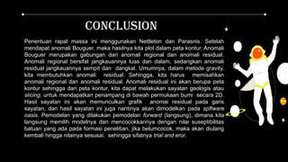 Penentuan rapat massa ini menggunakan Nettleton dan Parasnis. Setelah
mendapat anomali Bouguer, maka hasilnya kita plot dalam peta kontur. Anomali
Bouguer merupakan gabungan dari anomali regional dan anomali residual.
Anomali regional bersifat jangkauannya luas dan dalam, sedangkan anomali
residual jangkauannya sempit dan dangkal. Umumnya, dalam metode gravity,
kita membutuhkan anomali residual. Sehingga, kita harus memisahkan
anomali regional dan anomali residual. Anomali residual ini akan berupa peta
kontur sehingga dari peta kontur, kita dapat melakukan sayatan geologis atau
slicing, untuk mendapatkan penampang di bawah permukaan bumi secara 2D.
Hasil sayatan ini akan memunculkan grafik anomai residual pada garis
sayatan, dan hasil sayatan ini juga nantinya akan dimodelkan pada spftware
oasis. Pemodelan yang dilakukan pemodelan forward (langsung), dimana kita
langsung memilih modelnya dan mencocokkannya dengan nilai suseptibilitas
batuan yang ada pada formasi penelitian, jika belumcocok, maka akan diulang
kembali hingga nilainya sesusai, sehingga sifatnya trial and eror.
cconclusion
 