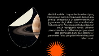 Geofisika adalah bagian dari ilmu bumi yang
mempelajari bumi menggunakan kaidah atau
prinsip- prinsip fisika. Di dalamnya termasuk
juga meteorologi, elektrisitas atmosferis dan
fisika ionosfer. Penelitian geofisika dilakukan
untuk mengetahui kondisi di bawah
permukaan bumi melibatkan pengukuran di
atas permukaan bumi dari parameter-
parameter fisika yang dimiliki oleh batuan di
dalam bumi.
 