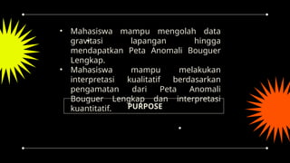 PURPOSE
• Mahasiswa mampu mengolah data
gravitasi lapangan hingga
mendapatkan Peta Anomali Bouguer
Lengkap.
• Mahasiswa mampu melakukan
interpretasi kualitatif berdasarkan
pengamatan dari Peta Anomali
Bouguer Lengkap dan interpretasi
kuantitatif.
 
