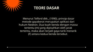 TEORI DASAR
Menurut Telford dkk., (1990), prinsip dasar
metode gayaberat merupakan aplikasi dari
hukum Newton. Dua buah benda dengan massa
tertentu (m) yang dipisahkan oleh jarak
tertentu, maka akan terjadi gaya tarik menarik
(F) antara kedua benda tersebut.
 