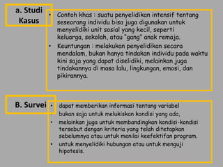 a. Studi    • Contoh khas : suatu penyelidikan intensif tentang
 Kasus        seseorang individu bisa juga digunakan untuk
              menyelidiki unit sosial yang kecil, seperti
              keluarga, sekolah, atau “gang” anak remaja.
            • Keuntungan : melakukan penyelidikan secara
              mendalam, bukan hanya tindakan individu pada waktu
              kini saja yang dapat diselidiki, melainkan juga
              tindakannya di masa lalu, lingkungan, emosi, dan
              pikirannya.



B. Survei   •   dapat memberikan informasi tentang variabel
            •   bukan saja untuk melukiskan kondisi yang ada,
            •   melainkan juga untuk membandingkan kondisi-kondisi
                tersebut dengan kriteria yang telah ditetapkan
                sebelumnya atau untuk menilai keefektifan program.
            •   untuk menyelidiki hubungan atau untuk menguji
                hipotesis.
 
