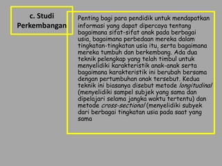 c. Studi    Penting bagi para pendidik untuk mendapatkan
Perkembangan   informasi yang dapat dipercaya tentang
               bagaimana sifat-sifat anak pada berbagai
               usia, bagaimana perbedaan mereka dalam
               tingkatan-tingkatan usia itu, serta bagaimana
               mereka tumbuh dan berkembang. Ada dua
               teknik pelengkap yang telah timbul untuk
               menyelidiki karakteristik anak-anak serta
               bagaimana karakteristik ini berubah bersama
               dengan pertumbuhan anak tersebut. Kedua
               teknik ini biasanya disebut metode longitudinal
               (menyelidiki sampel subjek yang sama dan
               dipelajari selama jangka waktu tertentu) dan
               metode cross-sectional (menyelidiki subyek
               dari berbagai tingkatan usia pada saat yang
               sama
 