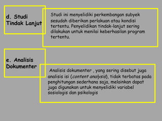 Studi ini menyelidiki perkembangan subyek
d. Studi
                 sesudah diberikan perlakuan atau kondisi
Tindak Lanjut    tertentu. Penyelidikan tindak-lanjut sering
                 dilakukan untuk menilai keberhasilan program
                 tertentu.




e. Analisis
Dokumenter
                 Analisis dokumenter , yang sering disebut juga
                analisis isi (content analysis), tidak terbatas pada
                penghitungan sederhana saja, melainkan dapat
                juga digunakan untuk menyelidiki variabel
                sosiologis dan psikologis
 