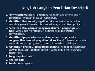 Langkah-Langkah Penelitian Deskriptif
1. Pernyataan masalah. Peneliti harus memulai penyelidikan
   dengan pernyataan masalah yang jelas.
2. Identifikasi informasi yang diperlukan untuk memecahkan
   masalah, peneliti merinci informasi yang akan dikumpulkan.
3. Pemilihan atau pengembangan instrumen pengumpulan
   data, yang akan memberikan definisi kepada variabel
   penyelidikan.
4. Identifikasi populasi-sasaran dan penentuan prosedur
   pengambilan sampel yang diperlukan. Peneliti harus berusaha
   memilih sampel yang akan mewakili populasi induknya.
5. Rancangan prosedur pengumpulan data. Peneliti menguraikan
   jadwal praktis untuk memperoleh sampel dan menggunakan
   instrumen.
6. Pengumpulan data
7. Analisis data
8. Pembuatan laporan
 