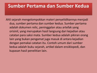 Sumber Pertama dan Sumber Kedua

Ahli sejarah mengelompokkan materi penyelidikannya menjadi
  dua, sumber pertama dan sumber kedua. Sumber pertama
  adalah dokumen relic, peninggalan atau artefak yang
  orisinil, yang merupakan hasil langsung dari kejadian atau
  catatan para saksi mata. Sumber kedua adalah pikiran orang
  lain yang bukan pengamat juga masuk di antara kejadian
  dengan pemakai catatan itu. Contoh umum dari sumber
  kedua adalah buku sejarah, artikel dalam ensiklopedi, dan
  kupasan hasil penelitian lain.
 