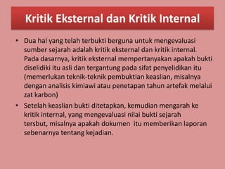 Kritik Eksternal dan Kritik Internal
• Dua hal yang telah terbukti berguna untuk mengevaluasi
  sumber sejarah adalah kritik eksternal dan kritik internal.
  Pada dasarnya, kritik eksternal mempertanyakan apakah bukti
  diselidiki itu asli dan tergantung pada sifat penyelidikan itu
  (memerlukan teknik-teknik pembuktian keaslian, misalnya
  dengan analisis kimiawi atau penetapan tahun artefak melalui
  zat karbon)
• Setelah keaslian bukti ditetapkan, kemudian mengarah ke
  kritik internal, yang mengevaluasi nilai bukti sejarah
  tersbut, misalnya apakah dokumen itu memberikan laporan
  sebenarnya tentang kejadian.
 