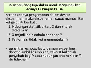 2. Kondisi Yang Diperlukan untuk Menyimpulkan
              Adanya Hubungan Kausal
Karena adanya pengamanan dalam desain
eksperimen, maka eksperiemen dapat mamberikan
ketiga bukti berikut :
  1. Hubungan statistik antara X dan Y telah
     ditetapkan
  2. X terjadi lebih dahulu daripada Y
  3. Faktor lain tidak ikut menenetukan Y

• penelitian ex post facto dengan eksperimen
  dapat diambil kesimpulan, yakni X bukanlah
  penyebab bagi Y atau hubungan antara X dan Y
  itu tidak asli.
 