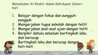 Meneladani Al-Khabir dalam Kehidupan Sehari-
hari
1. Belajar dengan fokus dan sungguh-
sungguh
2. Mengerjakan tugas sekolah dengan teliti
3. Mengerjakan soal-soal ujian dengan teliti
4. Berpikir dahulu sebelum bertingkah laku
dan berucap
5. Bertingkah laku dan berucap dengan
hati-hati
 