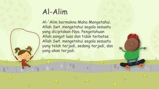 Al-Alim
Al-'Alim bermakna Maha Mengetahui.
Allah Swt. mengetahui segala sesuatu
yang diciptakan-Nya. Pengetahuan
Allah sangat luas dan tidak terbatas.
Allah Swt. mengetahui segala sesuatu
yang telah terjadi, sedang terjadi, dan
yang akan terjadi.
 