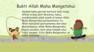 Bukti Allah Maha Mengetahui
Apakah kamu pernah berbuat baik tanpa
dilihat orang lain? Misalnya, kamu
melaksanakan salat sunah di kamar.Allah
Maha Mengetahui perbuatanmu itu.
Allah mencatat perbuatanmu dan akan
membalasnya. Allah Maha Mengetahui
segala sesuatu, baik yang tampak atau
tidak tampak. Sifat Maha Mengetahui ini
tidak terbatas.
 