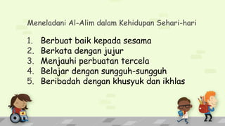 Meneladani Al-Alim dalam Kehidupan Sehari-hari
1. Berbuat baik kepada sesama
2. Berkata dengan jujur
3. Menjauhi perbuatan tercela
4. Belajar dengan sungguh-sungguh
5. Beribadah dengan khusyuk dan ikhlas
 