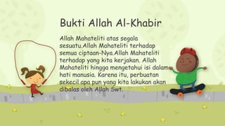 Bukti Allah Al-Khabir
Allah Mahateliti atas segala
sesuatu.Allah Mahateliti terhadap
semua ciptaan-Nya.Allah Mahateliti
terhadap yang kita kerjakan. Allah
Mahateliti hingga mengetahui isi dalam
hati manusia. Karena itu, perbuatan
sekecil apa pun yang kita lakukan akan
dibalas oleh Allah Swt.
 