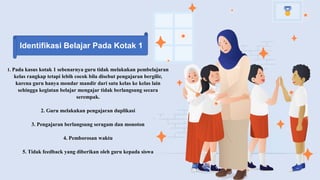 1. Pada kasus kotak 1 sebenarnya guru tidak melakukan pembelajaran
kelas rangkap tetapi lebih cocok bila disebut pengajaran bergilir,
karena guru hanya mondar mandir dari satu kelas ke kelas lain
sehingga kegiatan belajar mengajar tidak berlangsung secara
serempak.
2. Guru melakukan pengajaran duplikasi
3. Pengajaran berlangsung seragam dan monoton
4. Pemborosan waktu
5. Tidak feedback yang diberikan oleh guru kepada siswa
Identifikasi Belajar Pada Kotak 1
 