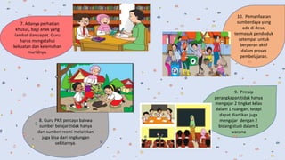 8. Guru PKR percaya bahwa
sumber belajar tidak hanya
dari sumber resmi melainkan
juga bisa dari lingkungan
sekitarnya.
7. Adanya perhatian
khusus, bagi anak yang
lambat dan cepat. Guru
harus mengetahui
kekuatan dan kelemahan
muridnya.
9. Prinsip
perangkapan tidak hanya
mengajar 2 tingkat kelas
dalam 1 ruangan, tetapi
dapat diartikan juga
mengajar dengan 2
bidang studi dalam 1
wacana
10. Pemanfaatan
sumberdaya yang
ada di desa,
termasuk penduduk
setempat untuk
berperan aktif
dalam proses
pembelajaran.
 