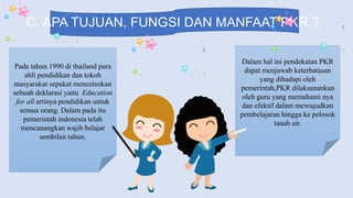 C. APA TUJUAN, FUNGSI DAN MANFAAT PKR ?
Pada tahun 1990 di thailand para
ahli pendidikan dan tokoh
masyarakat sepakat mencetuskan
sebuah deklarasi yaitu Education
for all artinya pendidikan untuk
semua orang. Dalam pada itu
pemerintah indonesia telah
mencanangkan wajib belajar
sembilan tahun.
Dalam hal ini pendekatan PKR
dapat menjawab keterbatasan
yang dihadapi oleh
pemerintah,PKR dilaksanankan
oleh guru yang memahami nya
dan efektif dalam mewujudkan
pembelajaran hingga ke pelosok
tanah air.
 