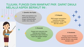 TUJUAN, FUNGSI DAN MANFAAT PKR DAPAT DIKAJI
MELALUI ASPEK BERIKUT INI :
1. Quantity dan Equity
PKR memungkinkan asas
jumlah dan pemerataan
dengan mengoptimalkan
sumber daya yang ada
2. Ekonomis
Dengan satu orang guru atau
beberapa guru kegiatan
pembelajaran dapat terlaksana,
begitu juga dengan ruangan
kelas
3. Pedagogis
PKR mampu menunjukkan
keaktifan guru dapat
meningkatkan murid yang
aktif dan mandiri
4. Keamanan
Dengan pendekatan PKR
pemerintah dapat mendirikan
sekolah dilokasi yang mudah
dijangkau anak
 