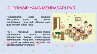 D. PRINSIP YANG MENDASARI PKR
• Pembelajaran kelas rangkap
merupakan salah satu bentuk
pembelajaran yang perlu dikuasai oleh
guru sekolah dasar (SD).
• PKR mengikuti prinsip-prinsip
pembelajaran secara umum
sebagaimana halnya bentuk-bentuk
pembelajaran yang lain. Pembelajaran
mengandung makna yang berbeda dari
kegiatan belajar mengajar.
 