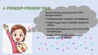  PRINSIP-PRINSIP PKR
Secara khusus prinsip-prinsip PKR
sebagai berikut :
 Keserempakan kegiatan pembelajaran
 Kadar tinggi waktu keaktifan akademik
(WKA)
 Kontak psikologis guru dan murid yang
berkelanjutan
 Dalam PKR, terjadi pemanfaatan
sumber secara efesien
 