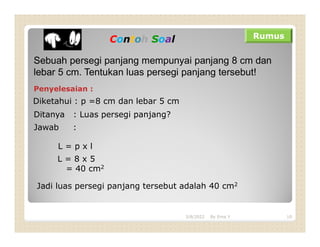 Contoh Soal Rumus
Sebuah persegi panjang mempunyai panjang 8 cm dan
lebar 5 cm. Tentukan luas persegi panjang tersebut!
Penyelesaian :
Diketahui : p =8 cm dan lebar 5 cm
Ditanya : Luas persegi panjang?
Jawab :
L = p x l
L = 8 x 5
= 40 cm2
Jadi luas persegi panjang tersebut adalah 40 cm2
3/8/2022 10
By Erna Y
 