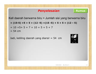 Penyelesaian Rumus
Kell daerah berwarna biru = Jumlah sisi yang berwarna biru
= (15-5) +5 + 5 + (12 -5) +(15 -5) + 5 + 5 + (12 – 5)
= 10 +5+ 5 + 7 + 10 + 5 + 5 + 7
= 54 cm
Jadi, keliling daerah yang diarsir = 54 cm
3/8/2022 13
By Erna Y
 