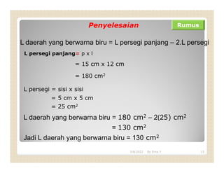 Penyelesaian Rumus
L daerah yang berwarna biru = L persegi panjang – 2.L persegi
L persegi panjang= p x l
= 15 cm x 12 cm
= 180 cm2
L persegi = sisi x sisi
= 5 cm x 5 cm
= 25 cm2
L daerah yang berwarna biru = 180 cm2 – 2(25) cm2
= 130 cm2
Jadi L daerah yang berwarna biru = 130 cm2
3/8/2022 15
By Erna Y
 