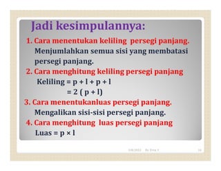 Jadi kesimpulannya:
1. Cara menentukan keliling persegi panjang.
Menjumlahkan semua sisi yang membatasi
persegi panjang.
2. Cara menghitung keliling persegi panjang
Keliling = p + l + p + l
= 2 ( p + l)
3. Cara menentukanluas persegi panjang.
Mengalikan sisi-sisi persegi panjang.
4. Cara menghitung luas persegi panjang
Luas = p × l
3/8/2022 16
By Erna Y
 