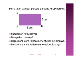 Perhatikan gambar persegi panjang ABCD berikut!
 Berapakah kelilingnya?
 Berapakah luasnya?
 Bagaimana cara kalian menentukan kelilingnya?
 Bagaimana cara kalian menentukan luasnya?
A B
C
D
5 cm
12 cm
3/8/2022 4
By Erna Y
 