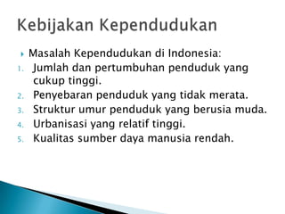  Masalah Kependudukan di Indonesia:
1. Jumlah dan pertumbuhan penduduk yang
cukup tinggi.
2. Penyebaran penduduk yang tidak merata.
3. Struktur umur penduduk yang berusia muda.
4. Urbanisasi yang relatif tinggi.
5. Kualitas sumber daya manusia rendah.
 