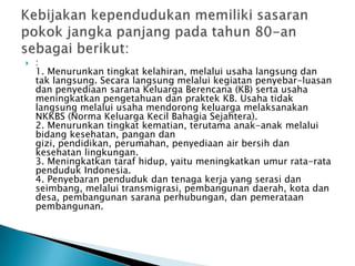  :
1. Menurunkan tingkat kelahiran, melalui usaha langsung dan
tak langsung. Secara langsung melalui kegiatan penyebar-luasan
dan penyediaan sarana Keluarga Berencana (KB) serta usaha
meningkatkan pengetahuan dan praktek KB. Usaha tidak
langsung melalui usaha mendorong keluarga melaksanakan
NKKBS (Norma Keluarga Kecil Bahagia Sejahtera).
2. Menurunkan tingkat kematian, terutama anak-anak melalui
bidang kesehatan, pangan dan
gizi, pendidikan, perumahan, penyediaan air bersih dan
kesehatan lingkungan.
3. Meningkatkan taraf hidup, yaitu meningkatkan umur rata-rata
penduduk Indonesia.
4. Penyebaran penduduk dan tenaga kerja yang serasi dan
seimbang, melalui transmigrasi, pembangunan daerah, kota dan
desa, pembangunan sarana perhubungan, dan pemerataan
pembangunan.
 