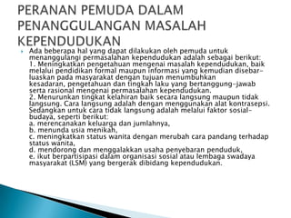  Ada beberapa hal yang dapat dilakukan oleh pemuda untuk
menanggulangi permasalahan kependudukan adalah sebagai berikut:
1. Meningkatkan pengetahuan mengenai masalah kependudukan, baik
melalui pendidikan formal maupun informasi yang kemudian disebar-
luaskan pada masyarakat dengan tujuan menumbuhkan
kesadaran, pengetahuan dan tingkah laku yang bertanggung-jawab
serta rasional mengenai permasalahan kependudukan.
2. Menurunkan tingkat kelahiran baik secara langsung maupun tidak
langsung. Cara langsung adalah dengan menggunakan alat kontrasepsi.
Sedangkan untuk cara tidak langsung adalah melalui faktor sosial-
budaya, seperti berikut:
a. merencanakan keluarga dan jumlahnya,
b. menunda usia menikah,
c. meningkatkan status wanita dengan merubah cara pandang terhadap
status wanita,
d. mendorong dan menggalakkan usaha penyebaran penduduk,
e. ikut berpartisipasi dalam organisasi sosial atau lembaga swadaya
masyarakat (LSM) yang bergerak dibidang kependudukan.
 
