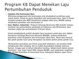  Ciptakan Alat Kontrasepsi Baru
Minimnya penggunaan alat kontrasepsi pria disebabkan jumlahnya yang
masih minim. Untuk itu perlu diciptakan alat kontrasepsi baru. Saat ini hanya
tersedia kondom dan MOP (Vasektomi) sebagai alkon pria. BKKBN sedang
melakukan penelitian alat kontrasepsi al
 Kare, Madiun, Kabarindo- Program Keluarga Berencana (KB) terbukti mampu
menekan laju pertumbuhan penduduk di Indonesia. Jika KB berhasil, akan
menekan angka laju pertumbuhan 0,5% per tahun.
Untuk mendongkrak jumlah akseptor baru terutama untuk para pria, Badan
Koordinasi Keluarga Berencana Nasional (BKKBN), sedang melakukan
penelitian untuk diciptakan alat kontrasepsi alkon baru. Alkon baru berasal
dari getah gondo rusin yang merupakan zat dalam pohon perdu gondo rusa.
"Berdasarkan percobaan pre klinik yang telah dilakukan, zat tersebut tidak
menghasilan efek samping. Zat ini sudah diujicobakan kepada manusia.
Namun, hingga saat ini belum diketahui hasilnya. Sebab masih dalam proses
penelitian," ujar Sugiri Syarif MPA, Kepala BKKBN, saat melakukan roadshow
PKK, KB dan Kesehatan di Kecamatan Kare, Kabupaten Madiun, Jawa Timur.
 
