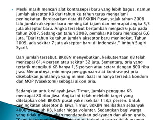  Meski masih mencari alat kontrasepsi baru yang lebih bagus, namun
jumlah akseptor KB dari tahun ke tahun terus mengalami
peningkatan. Berdasarkan data di BKKBN Pusat, sejak tahun 2006
lalu jumlah akseptor baru meningkat tajam dan mencapai angka 5,5
juta akseptor baru. Angka tersebut bertambah menjadi 6 juta pada
tahun 2007. Sedangkan tahun 2008, pemakai KB baru mencapai 6,6
juta. "Dari tahun ke tahun jumlah akseptor baru meningkat. Tahun
2009, ada sekitar 7 juta akseptor baru di Indonesia,’’ imbuh Sugiri
Syarif.
Dari jumlah tersebut, BKKBN menyebutkan, keikutsertaan KB telah
mencapai 61,4 persen atau sekitar 32 juta. Sementara, pria yang
tertarik mengikuti KB hanya 1,5 persen atau setara dengan 800 ribu
jiwa. Menurutnya, minimnya penggunaan alat kontrasepsi pria
disebabkan jumlahnya yang minim. Saat ini hanya tersedia kondom
dan MOP (Vasektomi) sebagai alkon pria.
Sedangkan untuk wilayah Jawa Timur, jumlah pengguna KB
mencapai 80 ribu jiwa. Angka ini telah melebihi target yang
ditetapkan oleh BKKBN pusat yakni sekitar 118,3 persen. Untuk
peningkatan akseptor di Jawa Timur, BKKBN melibatkan sebanyak
4000 penyuluh KB, kader higga volunter. Sedangkan bagi warga
yang tidak mampu akan mendapatkan pelayanan dan alkon gratis.
 
